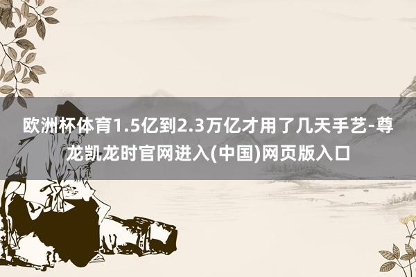 欧洲杯体育1.5亿到2.3万亿才用了几天手艺-尊龙凯龙时官网进入(中国)网页版入口