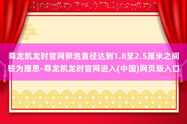 尊龙凯龙时官网卵泡直径达到1.8至2.5厘米之间较为理思-尊龙凯龙时官网进入(中国)网页版入口