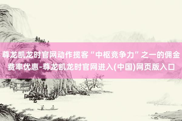 尊龙凯龙时官网动作揽客“中枢竞争力”之一的佣金费率优惠-尊龙凯龙时官网进入(中国)网页版入口