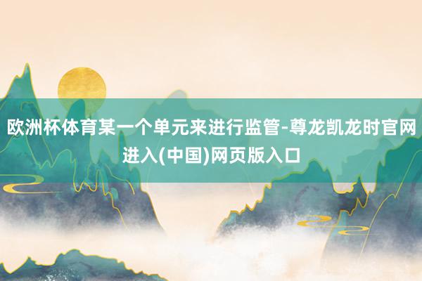 欧洲杯体育某一个单元来进行监管-尊龙凯龙时官网进入(中国)网页版入口