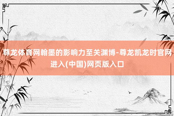 尊龙体育网翰墨的影响力至关渊博-尊龙凯龙时官网进入(中国)网页版入口