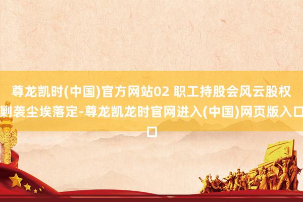尊龙凯时(中国)官方网站02 职工持股会风云股权剿袭尘埃落定-尊龙凯龙时官网进入(中国)网页版入口