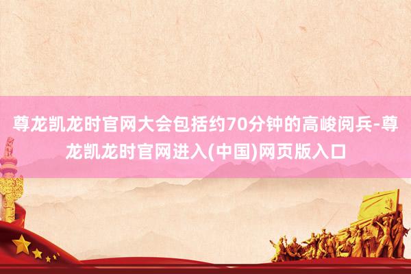 尊龙凯龙时官网大会包括约70分钟的高峻阅兵-尊龙凯龙时官网进入(中国)网页版入口