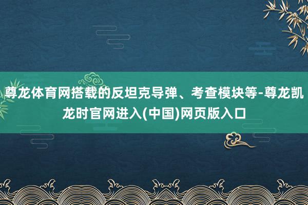 尊龙体育网搭载的反坦克导弹、考查模块等-尊龙凯龙时官网进入(中国)网页版入口
