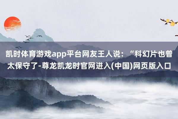 凯时体育游戏app平台网友王人说：“科幻片也曾太保守了-尊龙凯龙时官网进入(中国)网页版入口