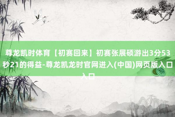 尊龙凯时体育【初赛回来】初赛张展硕游出3分53秒21的得益-尊龙凯龙时官网进入(中国)网页版入口