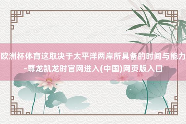 欧洲杯体育这取决于太平洋两岸所具备的时间与能力-尊龙凯龙时官网进入(中国)网页版入口
