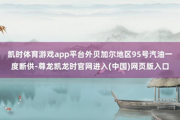 凯时体育游戏app平台外贝加尔地区95号汽油一度断供-尊龙凯龙时官网进入(中国)网页版入口