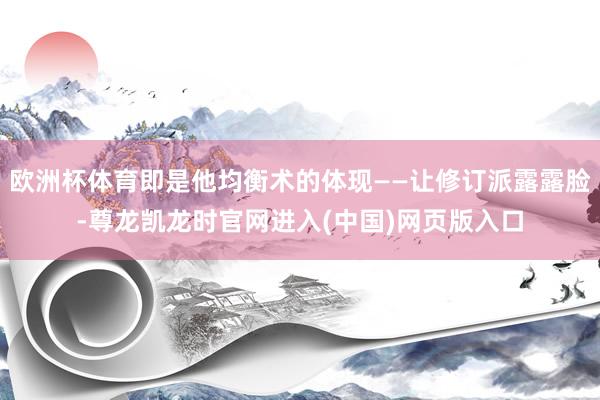 欧洲杯体育即是他均衡术的体现——让修订派露露脸-尊龙凯龙时官网进入(中国)网页版入口