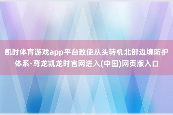 凯时体育游戏app平台致使从头转机北部边境防护体系-尊龙凯龙时官网进入(中国)网页版入口