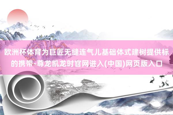 欧洲杯体育为巨匠无缝连气儿基础体式建树提供标的携带-尊龙凯龙时官网进入(中国)网页版入口