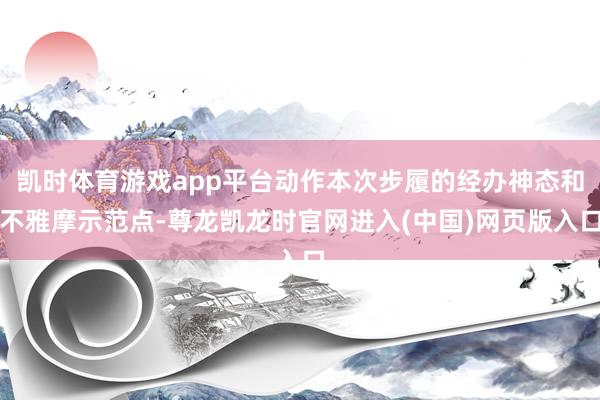 凯时体育游戏app平台动作本次步履的经办神态和不雅摩示范点-尊龙凯龙时官网进入(中国)网页版入口