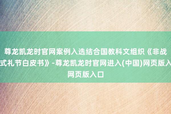 尊龙凯龙时官网案例入选结合国教科文组织《非战斗式礼节白皮书》-尊龙凯龙时官网进入(中国)网页版入口