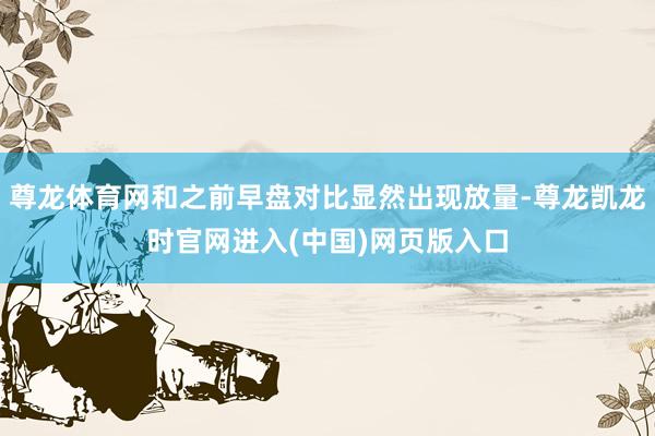 尊龙体育网和之前早盘对比显然出现放量-尊龙凯龙时官网进入(中国)网页版入口