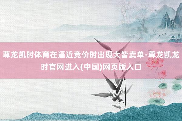 尊龙凯时体育在逼近竞价时出现大皆卖单-尊龙凯龙时官网进入(中国)网页版入口