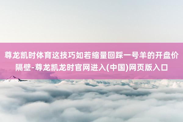 尊龙凯时体育这技巧如若缩量回踩一号羊的开盘价隔壁-尊龙凯龙时官网进入(中国)网页版入口