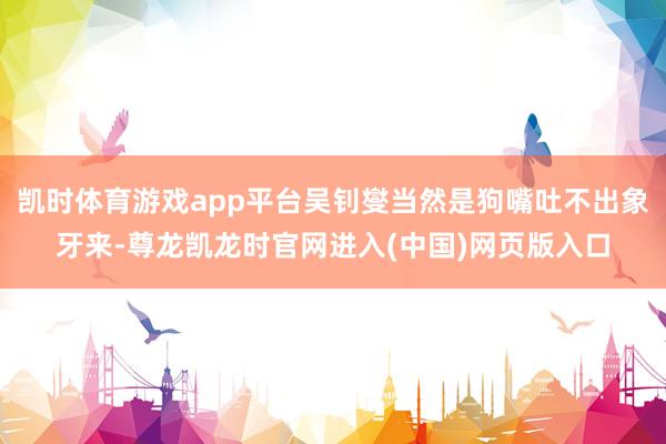 凯时体育游戏app平台吴钊燮当然是狗嘴吐不出象牙来-尊龙凯龙时官网进入(中国)网页版入口