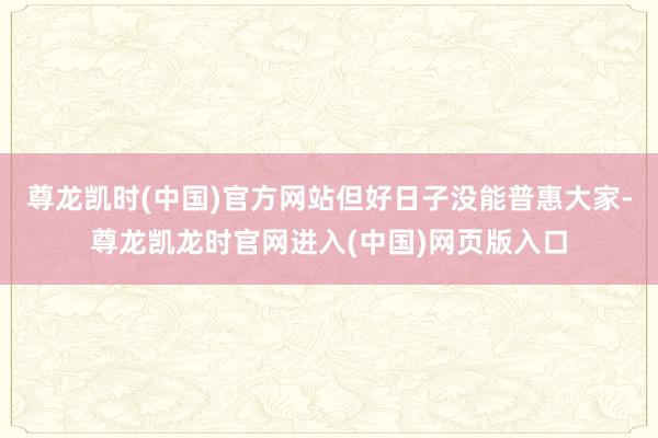 尊龙凯时(中国)官方网站但好日子没能普惠大家-尊龙凯龙时官网进入(中国)网页版入口
