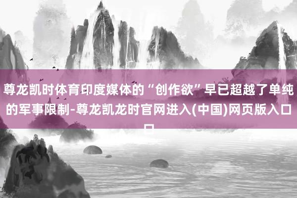 尊龙凯时体育印度媒体的“创作欲”早已超越了单纯的军事限制-尊龙凯龙时官网进入(中国)网页版入口
