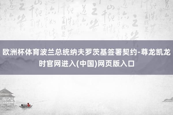 欧洲杯体育波兰总统纳夫罗茨基签署契约-尊龙凯龙时官网进入(中国)网页版入口