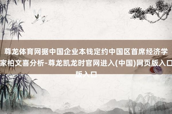 尊龙体育网据中国企业本钱定约中国区首席经济学家柏文喜分析-尊龙凯龙时官网进入(中国)网页版入口