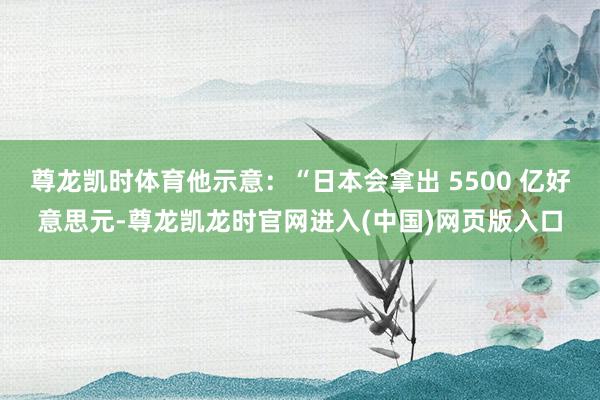 尊龙凯时体育他示意:“日本会拿出 5500 亿好意思元-尊龙凯龙时官网进入(中国)网页版入口