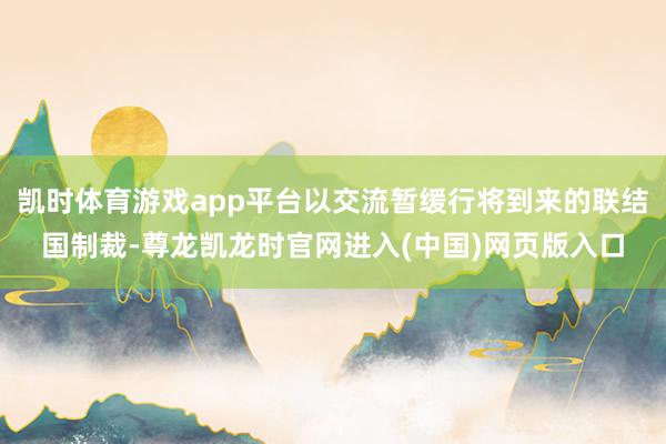 凯时体育游戏app平台以交流暂缓行将到来的联结国制裁-尊龙凯龙时官网进入(中国)网页版入口