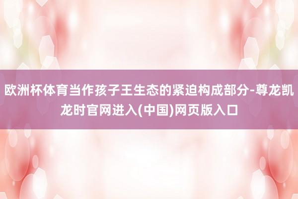 欧洲杯体育当作孩子王生态的紧迫构成部分-尊龙凯龙时官网进入(中国)网页版入口
