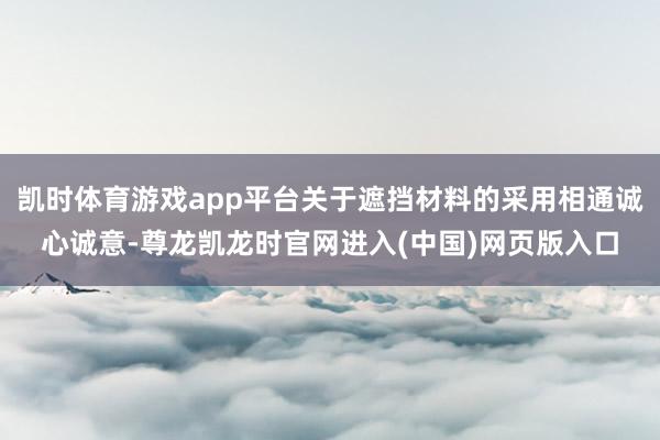 凯时体育游戏app平台关于遮挡材料的采用相通诚心诚意-尊龙凯龙时官网进入(中国)网页版入口