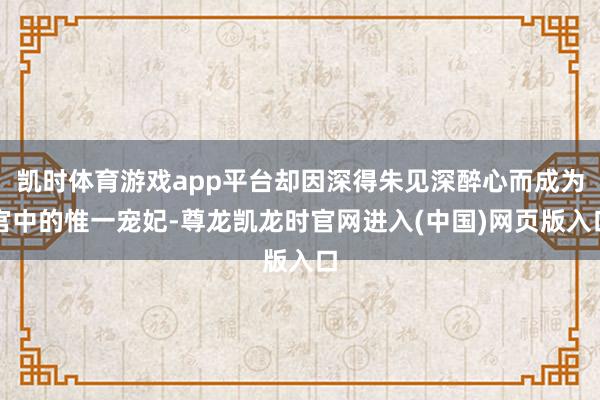 凯时体育游戏app平台却因深得朱见深醉心而成为宫中的惟一宠妃-尊龙凯龙时官网进入(中国)网页版入口