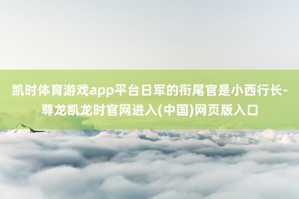 凯时体育游戏app平台日军的衔尾官是小西行长-尊龙凯龙时官网进入(中国)网页版入口
