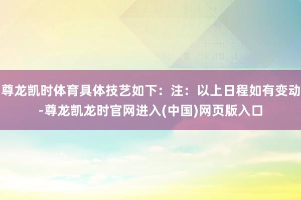 尊龙凯时体育具体技艺如下：注：以上日程如有变动-尊龙凯龙时官网进入(中国)网页版入口