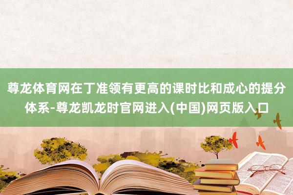尊龙体育网在丁准领有更高的课时比和成心的提分体系-尊龙凯龙时官网进入(中国)网页版入口