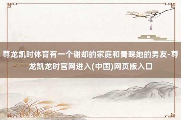 尊龙凯时体育有一个谢却的家庭和青睐她的男友-尊龙凯龙时官网进入(中国)网页版入口