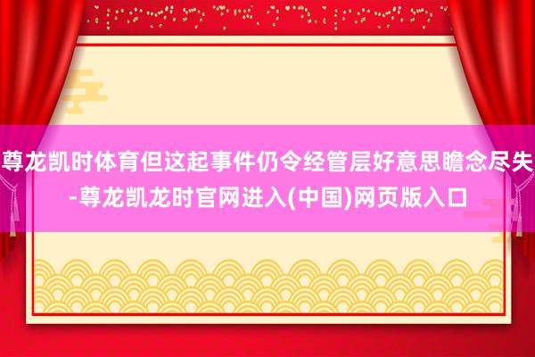 尊龙凯时体育但这起事件仍令经管层好意思瞻念尽失-尊龙凯龙时官网进入(中国)网页版入口