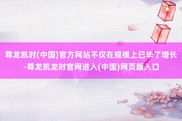 尊龙凯时(中国)官方网站不仅在规模上已毕了增长-尊龙凯龙时官网进入(中国)网页版入口