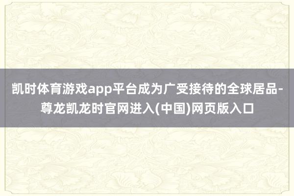 凯时体育游戏app平台成为广受接待的全球居品-尊龙凯龙时官网进入(中国)网页版入口