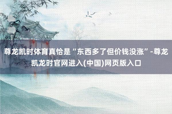尊龙凯时体育真恰是“东西多了但价钱没涨”-尊龙凯龙时官网进入(中国)网页版入口