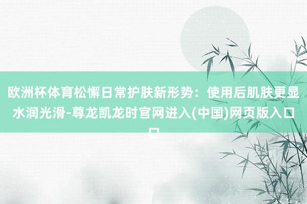 欧洲杯体育松懈日常护肤新形势：使用后肌肤更显水润光滑-尊龙凯龙时官网进入(中国)网页版入口