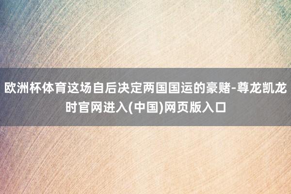 欧洲杯体育这场自后决定两国国运的豪赌-尊龙凯龙时官网进入(中国)网页版入口