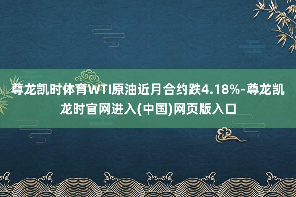 尊龙凯时体育WTI原油近月合约跌4.18%-尊龙凯龙时官网进入(中国)网页版入口