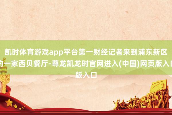 凯时体育游戏app平台第一财经记者来到浦东新区的一家西贝餐厅-尊龙凯龙时官网进入(中国)网页版入口