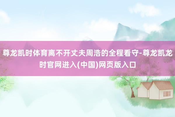 尊龙凯时体育离不开丈夫周浩的全程看守-尊龙凯龙时官网进入(中国)网页版入口