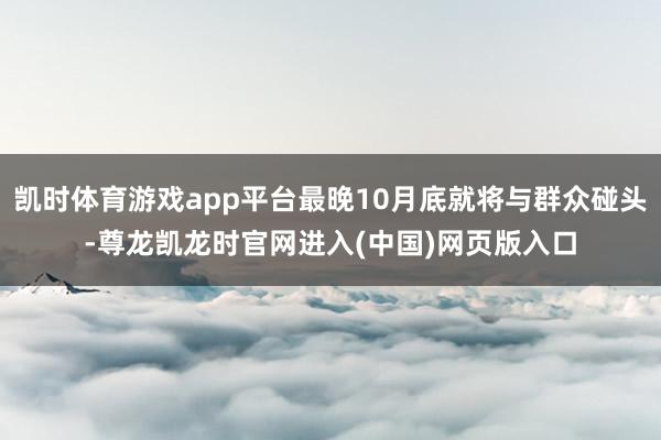 凯时体育游戏app平台最晚10月底就将与群众碰头-尊龙凯龙时官网进入(中国)网页版入口