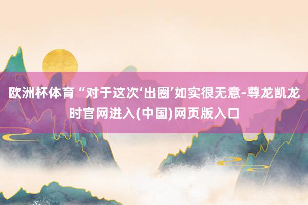 欧洲杯体育“对于这次‘出圈’如实很无意-尊龙凯龙时官网进入(中国)网页版入口