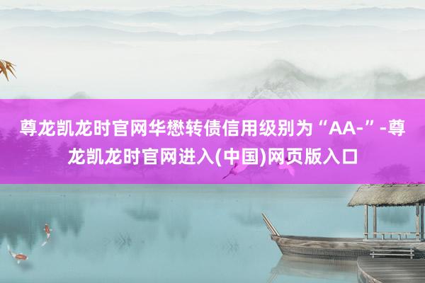尊龙凯龙时官网华懋转债信用级别为“AA-”-尊龙凯龙时官网进入(中国)网页版入口