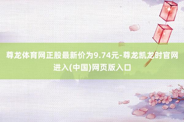 尊龙体育网正股最新价为9.74元-尊龙凯龙时官网进入(中国)网页版入口