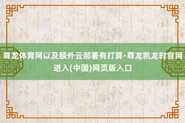 尊龙体育网以及额外云部署有打算-尊龙凯龙时官网进入(中国)网页版入口